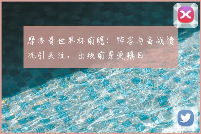 摩洛哥世界杯前瞻：阵容与备战情况引关注，出线前景受瞩目