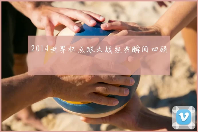 2014世界杯点球大战经典瞬间回顾