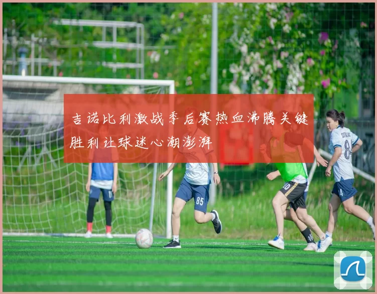 吉诺比利激战季后赛热血沸腾关键胜利让球迷心潮澎湃