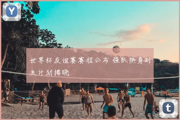 世界杯友谊赛赛程公布 强队热身对决计划揭晓