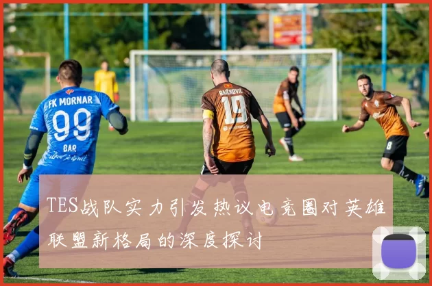 TES战队实力引发热议电竞圈对英雄联盟新格局的深度探讨