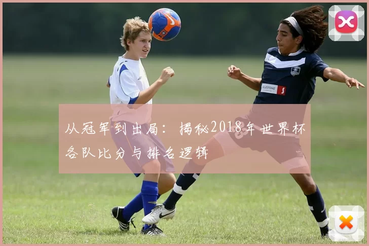 从冠军到出局:揭秘2018年世界杯各队比分与排名逻辑