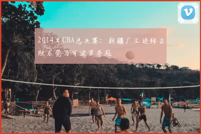 2014年CBA总决赛：新疆广汇逆转击败东莞马可波罗夺冠