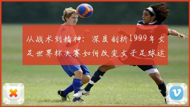 从战术到精神：深度剖析1999年女足世界杯决赛如何改变女子足球运动
