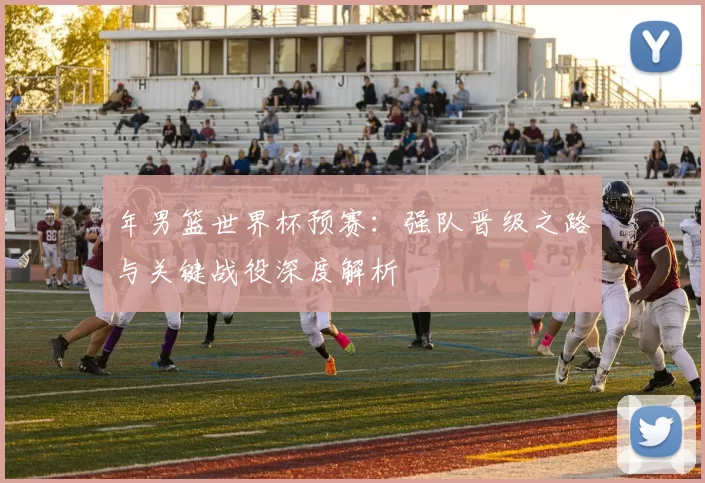 年男篮世界杯预赛：强队晋级之路与关键战役深度解析