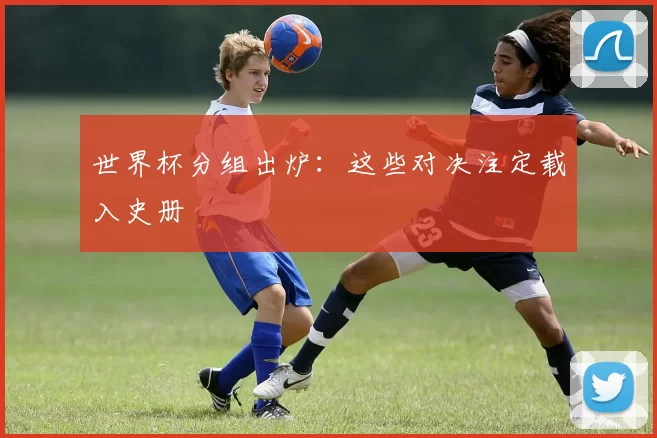 世界杯分组出炉：这些对决注定载入史册