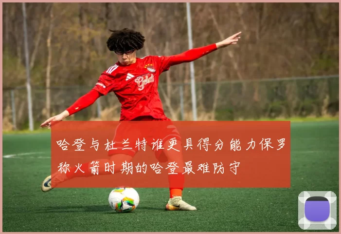 哈登与杜兰特谁更具得分能力保罗称火箭时期的哈登最难防守