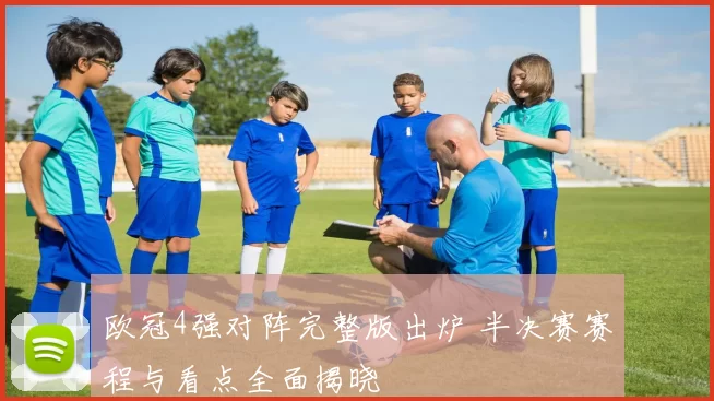 欧冠4强对阵完整版出炉 半决赛赛程与看点全面揭晓