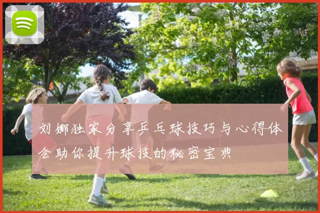 刘娜独家分享乒乓球技巧与心得体会助你提升球技的秘密宝典