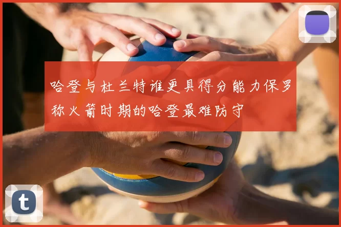 哈登与杜兰特谁更具得分能力保罗称火箭时期的哈登最难防守