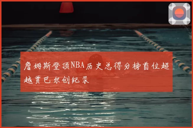 詹姆斯登顶NBA历史总得分榜首位超越贾巴尔创纪录