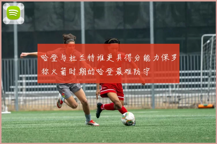 哈登与杜兰特谁更具得分能力保罗称火箭时期的哈登最难防守