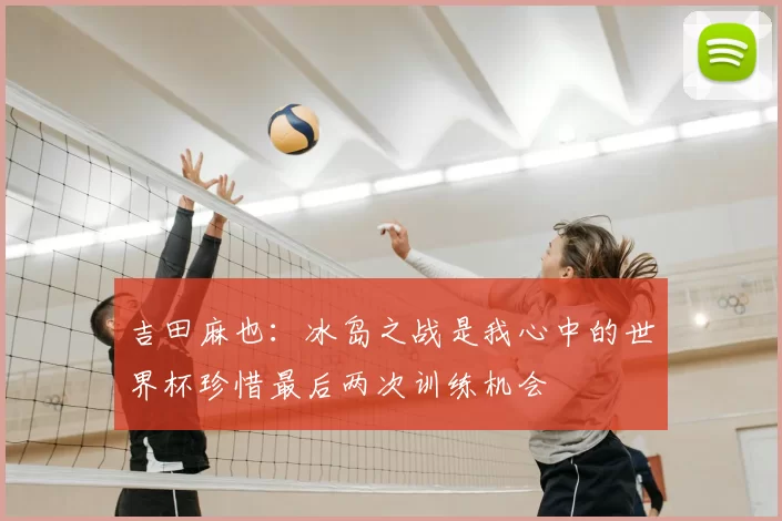 吉田麻也：冰岛之战是我心中的世界杯珍惜最后两次训练机会