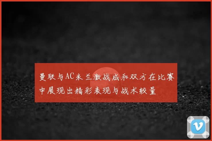曼联与AC米兰激战成和双方在比赛中展现出精彩表现与战术较量