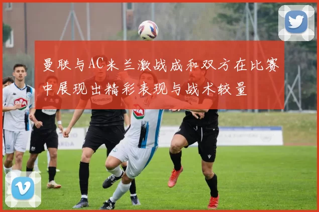 曼联与AC米兰激战成和双方在比赛中展现出精彩表现与战术较量