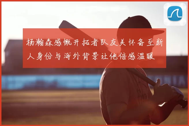 杨瀚森感慨开拓者队友关怀备至新人身份与海外背景让他倍感温暖