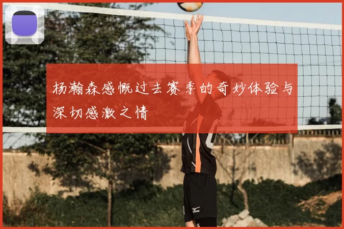 杨瀚森感慨过去赛季的奇妙体验与深切感激之情