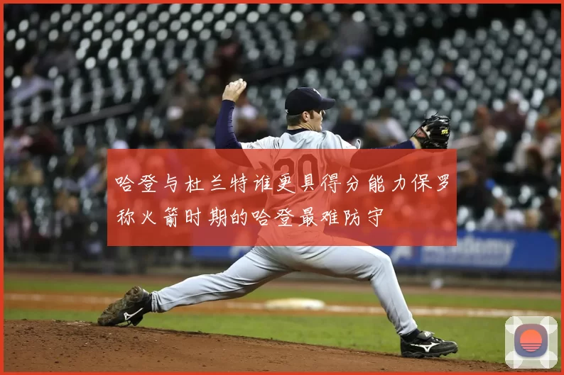哈登与杜兰特谁更具得分能力保罗称火箭时期的哈登最难防守