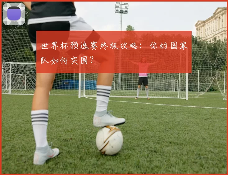 世界杯预选赛终极攻略：你的国家队如何突围？