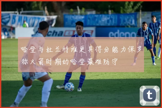 哈登与杜兰特谁更具得分能力保罗称火箭时期的哈登最难防守