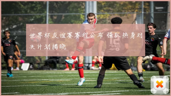 世界杯友谊赛赛程公布 强队热身对决计划揭晓
