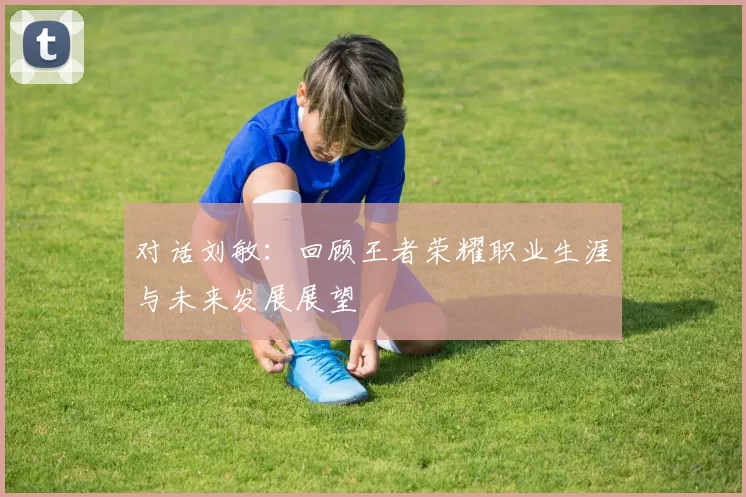 对话刘敏：回顾王者荣耀职业生涯与未来发展展望