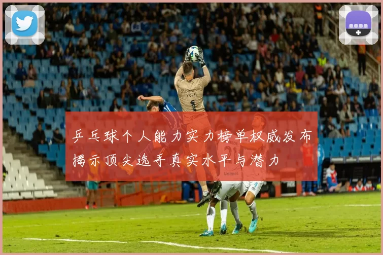 乒乓球个人能力实力榜单权威发布揭示顶尖选手真实水平与潜力