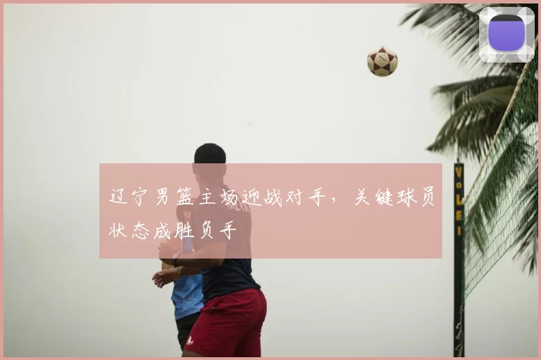 辽宁男篮主场迎战对手，关键球员状态成胜负手