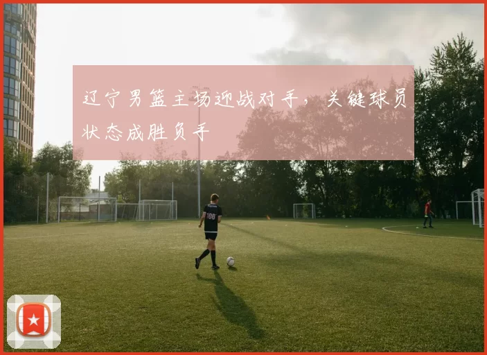 辽宁男篮主场迎战对手,关键球员状态成胜负手